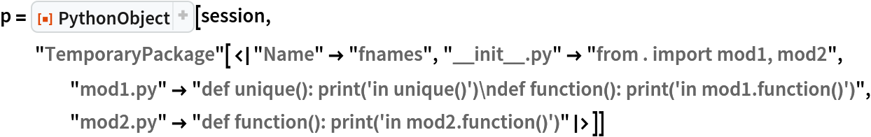 p = ResourceFunction["PythonObject"][session, "TemporaryPackage"[<|"Name" -> "fnames", "__init__.py" -> "from . import mod1, mod2", "mod1.py" -> "def unique(): print('in unique()')\ndef function(): print('in mod1.function()')", "mod2.py" -> "def function(): print('in mod2.function()')"|>]]