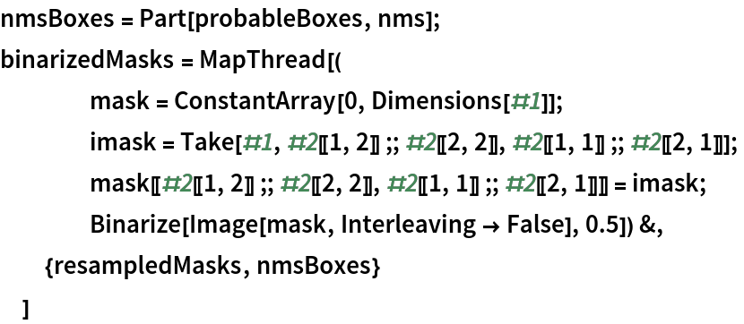 nmsBoxes = Part[probableBoxes, nms];
binarizedMasks = MapThread[(
    mask = ConstantArray[0, Dimensions[#1]];
    imask = Take[#1, #2[[1, 2]] ;; #2[[2, 2]], #2[[1, 1]] ;; #2[[2, 1]]];
    mask[[#2[[1, 2]] ;; #2[[2, 2]], #2[[1, 1]] ;; #2[[2, 1]]]] = imask;
    Binarize[Image[mask, Interleaving -> False], 0.5]) &,
  {resampledMasks, nmsBoxes}
  ]