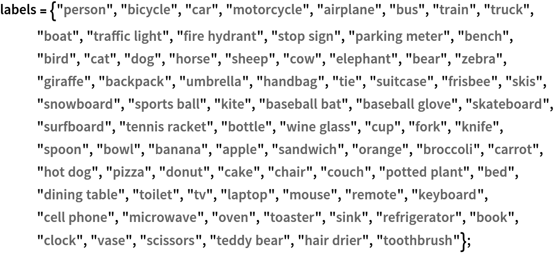 labels = {"person", "bicycle", "car", "motorcycle", "airplane", "bus",
    "train", "truck", "boat", "traffic light", "fire hydrant", "stop sign", "parking meter", "bench", "bird", "cat", "dog", "horse", "sheep", "cow", "elephant", "bear", "zebra", "giraffe", "backpack", "umbrella", "handbag", "tie", "suitcase", "frisbee", "skis", "snowboard", "sports ball", "kite", "baseball bat", "baseball glove", "skateboard", "surfboard", "tennis racket", "bottle", "wine glass", "cup", "fork", "knife", "spoon", "bowl", "banana", "apple", "sandwich", "orange", "broccoli", "carrot", "hot dog", "pizza", "donut", "cake", "chair", "couch", "potted plant", "bed", "dining table", "toilet", "tv", "laptop", "mouse", "remote", "keyboard", "cell phone", "microwave", "oven", "toaster", "sink", "refrigerator", "book", "clock", "vase", "scissors", "teddy bear", "hair drier", "toothbrush"};