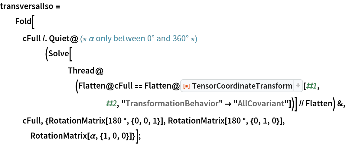 transversalIso = Fold[cFull /. Quiet@ (* \[Alpha] only between 0° and 360° *)(Solve[
         Thread@(Flatten@cFull == Flatten@ResourceFunction[
              "TensorCoordinateTransform"][#1, #2, "TransformationBehavior" -> "AllCovariant"])] // Flatten) &, cFull, {RotationMatrix[180 °, {0, 0, 1}], RotationMatrix[180 °, {0, 1, 0}], RotationMatrix[\[Alpha], {1, 0, 0}]}];