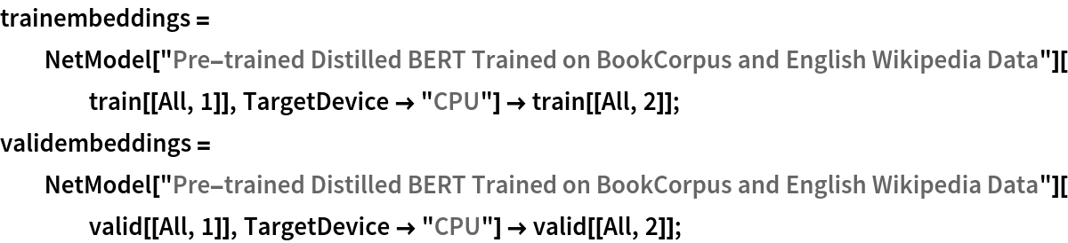 trainembeddings = NetModel["Pre-trained Distilled BERT Trained on BookCorpus and \
English Wikipedia Data"][train[[All, 1]], TargetDevice -> "CPU"] -> train[[All, 2]];
validembeddings = NetModel["Pre-trained Distilled BERT Trained on BookCorpus and \
English Wikipedia Data"][valid[[All, 1]], TargetDevice -> "CPU"] -> valid[[All, 2]];