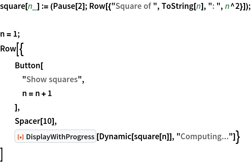 square[n_] := (Pause[2]; Row[{"Square of ", ToString[n], ": ", n^2}]);

n = 1;
Row[{
  Button[
   "Show squares",
   n = n + 1
   ],
  Spacer[10],
  ResourceFunction["DisplayWithProgress"][Dynamic[square[n]], "Computing..."]}
 ]