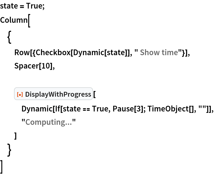 state = True;
Column[
 {
  Row[{Checkbox[Dynamic[state]], " Show time"}],
  Spacer[10], ResourceFunction["DisplayWithProgress"][
   Dynamic[If[state == True, Pause[3]; TimeObject[], ""]],
   "Computing..."
   ]
  }
 ]
