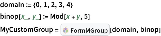 domain := {0, 1, 2, 3, 4}
binop[x_, y_] := Mod[x + y, 5]
MyCustomGroup = InterpretationBox[FrameBox[TagBox[TooltipBox[PaneBox[GridBox[List[List[GraphicsBox[List[Thickness[0.0025`], List[FaceForm[List[RGBColor[0.9607843137254902`, 0.5058823529411764`, 0.19607843137254902`], Opacity[1.`]]], FilledCurveBox[List[List[List[0, 2, 0], List[0, 1, 0], List[0, 1, 0], List[0, 1, 0], List[0, 1, 0]], List[List[0, 2, 0], List[0, 1, 0], List[0, 1, 0], List[0, 1, 0], List[0, 1, 0]], List[List[0, 2, 0], List[0, 1, 0], List[0, 1, 0], List[0, 1, 0], List[0, 1, 0], List[0, 1, 0]], List[List[0, 2, 0], List[1, 3, 3], List[0, 1, 0], List[1, 3, 3], List[0, 1, 0], List[1, 3, 3], List[0, 1, 0], List[1, 3, 3], List[1, 3, 3], List[0, 1, 0], List[1, 3, 3], List[0, 1, 0], List[1, 3, 3]]], List[List[List[205.`, 22.863691329956055`], List[205.`, 212.31669425964355`], List[246.01799774169922`, 235.99870109558105`], List[369.0710144042969`, 307.0436840057373`], List[369.0710144042969`, 117.59068870544434`], List[205.`, 22.863691329956055`]], List[List[30.928985595703125`, 307.0436840057373`], List[153.98200225830078`, 235.99870109558105`], List[195.`, 212.31669425964355`], List[195.`, 22.863691329956055`], List[30.928985595703125`, 117.59068870544434`], List[30.928985595703125`, 307.0436840057373`]], List[List[200.`, 410.42970085144043`], List[364.0710144042969`, 315.7036876678467`], List[241.01799774169922`, 244.65868949890137`], List[200.`, 220.97669792175293`], List[158.98200225830078`, 244.65868949890137`], List[35.928985595703125`, 315.7036876678467`], List[200.`, 410.42970085144043`]], List[List[376.5710144042969`, 320.03370475769043`], List[202.5`, 420.53370475769043`], List[200.95300006866455`, 421.42667961120605`], List[199.04699993133545`, 421.42667961120605`], List[197.5`, 420.53370475769043`], List[23.428985595703125`, 320.03370475769043`], List[21.882003784179688`, 319.1406993865967`], List[20.928985595703125`, 317.4896984100342`], List[20.928985595703125`, 315.7036876678467`], List[20.928985595703125`, 114.70369529724121`], List[20.928985595703125`, 112.91769218444824`], List[21.882003784179688`, 111.26669120788574`], List[23.428985595703125`, 110.37369346618652`], List[197.5`, 9.87369155883789`], List[198.27300024032593`, 9.426692008972168`], List[199.13700008392334`, 9.203690528869629`], List[200.`, 9.203690528869629`], List[200.86299991607666`, 9.203690528869629`], List[201.72699999809265`, 9.426692008972168`], List[202.5`, 9.87369155883789`], List[376.5710144042969`, 110.37369346618652`], List[378.1179962158203`, 111.26669120788574`], List[379.0710144042969`, 112.91769218444824`], List[379.0710144042969`, 114.70369529724121`], List[379.0710144042969`, 315.7036876678467`], List[379.0710144042969`, 317.4896984100342`], List[378.1179962158203`, 319.1406993865967`], List[376.5710144042969`, 320.03370475769043`]]]]], List[FaceForm[List[RGBColor[0.5529411764705883`, 0.6745098039215687`, 0.8117647058823529`], Opacity[1.`]]], FilledCurveBox[List[List[List[0, 2, 0], List[0, 1, 0], List[0, 1, 0], List[0, 1, 0]]], List[List[List[44.92900085449219`, 282.59088134765625`], List[181.00001525878906`, 204.0298843383789`], List[181.00001525878906`, 46.90887451171875`], List[44.92900085449219`, 125.46986389160156`], List[44.92900085449219`, 282.59088134765625`]]]]], List[FaceForm[List[RGBColor[0.6627450980392157`, 0.803921568627451`, 0.5686274509803921`], Opacity[1.`]]], FilledCurveBox[List[List[List[0, 2, 0], List[0, 1, 0], List[0, 1, 0], List[0, 1, 0]]], List[List[List[355.0710144042969`, 282.59088134765625`], List[355.0710144042969`, 125.46986389160156`], List[219.`, 46.90887451171875`], List[219.`, 204.0298843383789`], List[355.0710144042969`, 282.59088134765625`]]]]], List[FaceForm[List[RGBColor[0.6901960784313725`, 0.5882352941176471`, 0.8117647058823529`], Opacity[1.`]]], FilledCurveBox[List[List[List[0, 2, 0], List[0, 1, 0], List[0, 1, 0], List[0, 1, 0]]], List[List[List[200.`, 394.0606994628906`], List[336.0710144042969`, 315.4997024536133`], List[200.`, 236.93968200683594`], List[63.928985595703125`, 315.4997024536133`], List[200.`, 394.0606994628906`]]]]]], List[Rule[BaselinePosition, Scaled[0.15`]], Rule[ImageSize, 10], Rule[ImageSize, 15]]], StyleBox[RowBox[List["FormMGroup", " "]], Rule[ShowAutoStyles, False], Rule[ShowStringCharacters, False], Rule[FontSize, Times[0.9`, Inherited]], Rule[FontColor, GrayLevel[0.1`]]]]], Rule[GridBoxSpacings, List[Rule["Columns", List[List[0.25`]]]]]], Rule[Alignment, List[Left, Baseline]], Rule[BaselinePosition, Baseline], Rule[FrameMargins, List[List[3, 0], List[0, 0]]], Rule[BaseStyle, List[Rule[LineSpacing, List[0, 0]], Rule[LineBreakWithin, False]]]], RowBox[List["PacletSymbol", "[", RowBox[List["\"Taggar/MGroups\"", ",", "\"Taggar`MGroups`FormMGroup\""]], "]"]], Rule[TooltipStyle, List[Rule[ShowAutoStyles, True], Rule[ShowStringCharacters, True]]]], Function[Annotation[Slot[1], Style[Defer[PacletSymbol["Taggar/MGroups", "Taggar`MGroups`FormMGroup"]], Rule[ShowStringCharacters, True]], "Tooltip"]]], Rule[Background, RGBColor[0.968`, 0.976`, 0.984`]], Rule[BaselinePosition, Baseline], Rule[DefaultBaseStyle, List[]], Rule[FrameMargins, List[List[0, 0], List[1, 1]]], Rule[FrameStyle, RGBColor[0.831`, 0.847`, 0.85`]], Rule[RoundingRadius, 4]], PacletSymbol["Taggar/MGroups", "Taggar`MGroups`FormMGroup"], Rule[Selectable, False], Rule[SelectWithContents, True], Rule[BoxID, "PacletSymbolBox"]][domain, binop]
