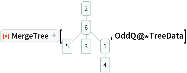 ResourceFunction["MergeTree"][\!\(\*
GraphicsBox[
NamespaceBox["Trees",
DynamicModuleBox[{Typeset`tree = HoldComplete[
Tree[2, {
Tree[6, {
Tree[5, None], 
Tree[3, None], 
Tree[1, {
Tree[4, None]}]}]}]]}, 
NamespaceBox[{
{RGBColor[0.6588235294117647, 0.7294117647058823, 0.7058823529411765],
          AbsoluteThickness[1], Opacity[0.7], LineBox[{{0.8451542547285166, 2.53546276418555}, {
          0.8451542547285166, 1.6903085094570334`}}], LineBox[{{0.8451542547285166, 1.6903085094570334`}, {0., 0.8451542547285167}}], LineBox[{{0.8451542547285166, 1.6903085094570334`}, {
          0.8451542547285166, 0.8451542547285167}}], LineBox[{{0.8451542547285166, 1.6903085094570334`}, {
          1.6903085094570331`, 0.8451542547285167}}], LineBox[{{1.6903085094570331`, 0.8451542547285167}, {
          1.6903085094570331`, 0.}}]}, 
{Hue[0.6, 0.2, 0.8], EdgeForm[{GrayLevel[0], Opacity[0.7]}], 
TagBox[InsetBox[
FrameBox["2",
Background->Directive[
RGBColor[0.9607843137254902, 0.9882352941176471, 0.9764705882352941]],
            
BaseStyle->GrayLevel[0],
FrameStyle->Directive[
RGBColor[0.6588235294117647, 0.7294117647058823, 0.7058823529411765], AbsoluteThickness[1]],
ImageSize->Automatic,
RoundingRadius->4,
StripOnInput->False], {0.8451542547285166, 2.53546276418555}],
"DynamicName",
BoxID -> "VertexID$1"], 
TagBox[InsetBox[
FrameBox["6",
Background->Directive[
RGBColor[0.9607843137254902, 0.9882352941176471, 0.9764705882352941]],
            
BaseStyle->GrayLevel[0],
FrameStyle->Directive[
RGBColor[0.6588235294117647, 0.7294117647058823, 0.7058823529411765], AbsoluteThickness[1]],
ImageSize->Automatic,
RoundingRadius->4,
StripOnInput->False], {0.8451542547285166, 1.6903085094570334}],
"DynamicName",
BoxID -> "VertexID$2"], 
TagBox[InsetBox[
FrameBox["5",
Background->Directive[
RGBColor[0.9607843137254902, 0.9882352941176471, 0.9764705882352941]],
            
BaseStyle->GrayLevel[0],
FrameStyle->Directive[
RGBColor[0.6588235294117647, 0.7294117647058823, 0.7058823529411765], AbsoluteThickness[1]],
ImageSize->Automatic,
RoundingRadius->0,
StripOnInput->False], {0., 0.8451542547285167}],
"DynamicName",
BoxID -> "VertexID$3"], 
TagBox[InsetBox[
FrameBox["3",
Background->Directive[
RGBColor[0.9607843137254902, 0.9882352941176471, 0.9764705882352941]],
            
BaseStyle->GrayLevel[0],
FrameStyle->Directive[
RGBColor[0.6588235294117647, 0.7294117647058823, 0.7058823529411765], AbsoluteThickness[1]],
ImageSize->Automatic,
RoundingRadius->0,
StripOnInput->False], {0.8451542547285166, 0.8451542547285167}],
"DynamicName",
BoxID -> "VertexID$4"], 
TagBox[InsetBox[
FrameBox["1",
Background->Directive[
RGBColor[0.9607843137254902, 0.9882352941176471, 0.9764705882352941]],
            
BaseStyle->GrayLevel[0],
FrameStyle->Directive[
RGBColor[0.6588235294117647, 0.7294117647058823, 0.7058823529411765], AbsoluteThickness[1]],
ImageSize->Automatic,
RoundingRadius->4,
StripOnInput->False], {1.6903085094570331, 0.8451542547285167}],
"DynamicName",
BoxID -> "VertexID$5"], 
TagBox[InsetBox[
FrameBox["4",
Background->Directive[
RGBColor[0.9607843137254902, 0.9882352941176471, 0.9764705882352941]],
            
BaseStyle->GrayLevel[0],
FrameStyle->Directive[
RGBColor[0.6588235294117647, 0.7294117647058823, 0.7058823529411765], AbsoluteThickness[1]],
ImageSize->Automatic,
RoundingRadius->0,
StripOnInput->False], {1.6903085094570331, 0.}],
"DynamicName",
BoxID -> "VertexID$6"]}}]]],
AlignmentPoint->Center,
Axes->False,
AxesLabel->None,
AxesOrigin->Automatic,
AxesStyle->{},
Background->None,
BaseStyle->Directive[
     FrontEnd`GraphicsHighlightColor -> RGBColor[
       0.403921568627451, 0.8705882352941177, 0.7176470588235294]],
BaselinePosition->Automatic,
ContentSelectable->Automatic,
Epilog->{},
FormatType->StandardForm,
Frame->False,
FrameLabel->FormBox["False", StandardForm],
FrameStyle->{},
FrameTicks->None,
FrameTicksStyle->{},
GridLines->None,
GridLinesStyle->{},
ImageMargins->0.,
ImagePadding->All,
ImageSize->Automatic,
LabelStyle->{},
PlotLabel->None,
PlotRange->All,
PlotRangeClipping->False,
PlotRangePadding->Automatic,
PlotRegion->Automatic,
Prolog->{},
RotateLabel->True,
Ticks->Automatic,
TicksStyle->{}]\), OddQ@*TreeData]