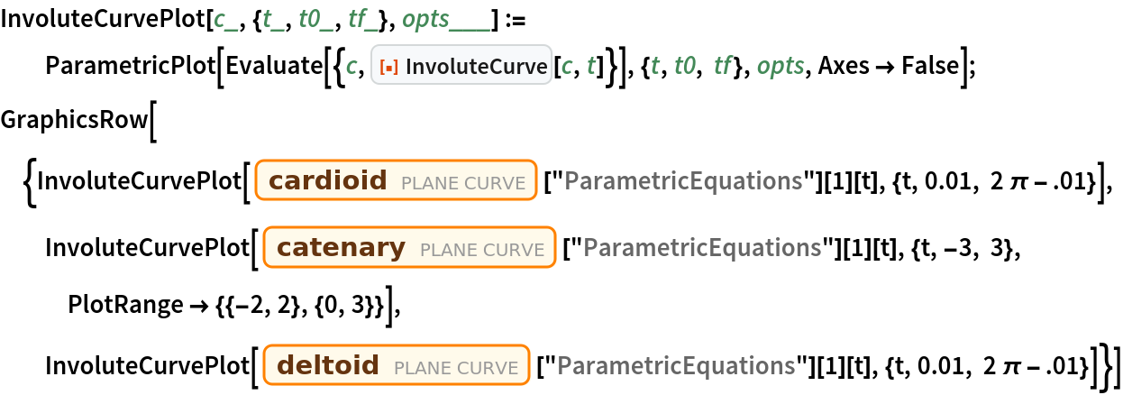 InvoluteCurvePlot[c_, {t_, t0_, tf_}, opts___] := ParametricPlot[
   Evaluate[{c, ResourceFunction["InvoluteCurve"][c, t]}], {t, t0, tf}, opts, Axes -> False];
GraphicsRow[{InvoluteCurvePlot[
   Entity["PlaneCurve", "Cardioid"]["ParametricEquations"][1][t], {t, 0.01, 2 \[Pi] - .01}], InvoluteCurvePlot[
   Entity["PlaneCurve", "Catenary"]["ParametricEquations"][1][
    t], {t, -3, 3}, PlotRange -> {{-2, 2}, {0, 3}}], InvoluteCurvePlot[
   Entity["PlaneCurve", "Deltoid"]["ParametricEquations"][1][t], {t, 0.01, 2 \[Pi] - .01}]}]