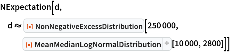 NExpectation[d, d \[Distributed] ResourceFunction["NonNegativeExcessDistribution"][250000, ResourceFunction[
ResourceObject[<|"Name" -> "MeanMedianLogNormalDistribution", "ShortName" -> "MeanMedianLogNormalDistribution", "UUID" -> "5af0e61f-890c-4273-8b45-75967c9f256c", "ResourceType" -> "Function", "Version" -> "1.0.0", "Description" -> "Create a lognormal distribution using mean and median as parameters instead of the conventional parameters", "RepositoryLocation" -> URL[
        "https://www.wolframcloud.com/obj/resourcesystem/api/1.0"], "SymbolName" -> "FunctionRepository`$99b6a6fd8fd648c4ac9074ef8877525c`MeanMedianLogNormalDistribution", "FunctionLocation" -> CloudObject[
        "https://www.wolframcloud.com/obj/da0748d9-6cbb-4132-98fd-fdd3c764b25c"]|>, ResourceSystemBase -> Automatic]][10000, 2800]]]