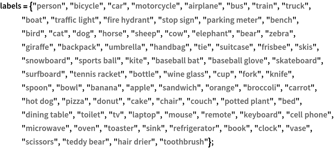 labels = {"person", "bicycle", "car", "motorcycle", "airplane", "bus",
    "train", "truck", "boat", "traffic light", "fire hydrant", "stop sign", "parking meter", "bench", "bird", "cat", "dog", "horse", "sheep", "cow", "elephant", "bear", "zebra", "giraffe", "backpack", "umbrella", "handbag", "tie", "suitcase", "frisbee", "skis", "snowboard", "sports ball", "kite", "baseball bat", "baseball glove", "skateboard", "surfboard", "tennis racket", "bottle", "wine glass", "cup", "fork", "knife", "spoon", "bowl", "banana", "apple", "sandwich", "orange", "broccoli", "carrot", "hot dog", "pizza", "donut", "cake", "chair", "couch", "potted plant", "bed", "dining table", "toilet", "tv", "laptop", "mouse", "remote", "keyboard", "cell phone", "microwave", "oven", "toaster", "sink", "refrigerator", "book", "clock", "vase", "scissors", "teddy bear", "hair drier", "toothbrush"};