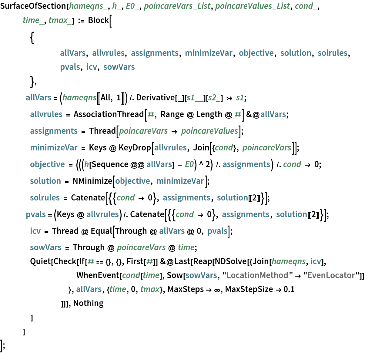 SurfaceOfSection[hameqns_, h_, E0_, poincareVars_List, Pattern[
   poincareValues, 
Blank[List]], cond_, time_, tmax_] := Block[
   	{
    		allVars, allvrules, assignments, minimizeVar, objective, solution, solrules,
    		pvals, icv, sowVars
    	},
     allVars = (hameqns[[All, 1]]) /. Derivative[_][
Pattern[s1, 
BlankSequence[]]][
Pattern[s2, 
Blank[]]] :> s1;
   	allvrules = AssociationThread[#, Range @ Length @ #] &@allVars;
   	assignments = Thread[poincareVars -> poincareValues];
   	minimizeVar = Keys @ KeyDrop[allvrules, Join[{cond}, poincareVars]];
   	objective = (((h[Sequence @@ allVars] - E0) ^ 2) /. assignments) /. cond -> 0;
   	solution = NMinimize[objective, minimizeVar];
   	solrules = Catenate[{{cond -> 0}, assignments, solution[[2]]}];
     pvals = (Keys @ allvrules) /. Catenate[{{cond -> 0}, assignments, solution[[2]]}];
   	icv = Thread @ Equal[Through @ allVars @ 0, pvals];
   	sowVars = Through @ poincareVars @ time;
   	Quiet[
    Check[If[# == {}, {}, First[#]] &@
      Last[Reap[NDSolve[{Join[hameqns, icv], WhenEvent[cond[time], Sow[sowVars, "LocationMethod" -> "EvenLocator"]]
          }, allVars, {time, 0, tmax}, MaxSteps -> \[Infinity], MaxStepSize -> 0.1
         ]]], Nothing
     ]
    ]
   ];