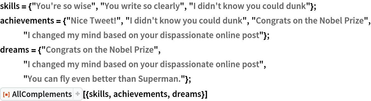 skills = {"You're so wise", "You write so clearly", "I didn't know you could dunk"};
achievements = {"Nice Tweet!", "I didn't know you could dunk", "Congrats on the Nobel Prize", "I changed my mind based on your dispassionate online post"};
dreams = {"Congrats on the Nobel Prize", "I changed my mind based on your dispassionate online post", "You can fly even better than Superman."};
ResourceFunction["AllComplements"][{skills, achievements, dreams}]