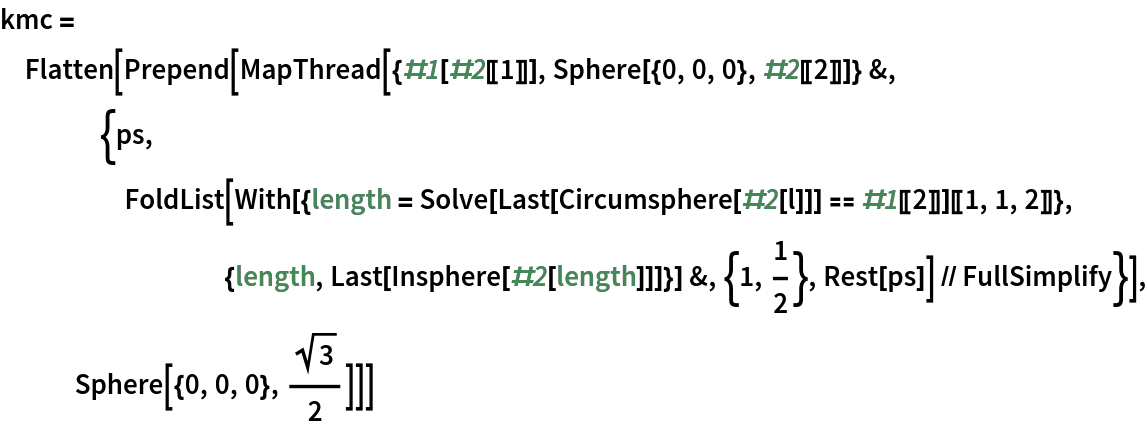 kmc = Flatten[
  Prepend[MapThread[{#1[#2[[1]]], Sphere[{0, 0, 0}, #2[[2]]]} &, {ps, FoldList[
       With[{length = Solve[Last[Circumsphere[#2[l]]] == #1[[2]]][[1, 1, 2]]}, {length, Last[Insphere[#2[length]]]}] &, {1, 1/2}, Rest[ps]] // FullSimplify}], Sphere[{0, 0, 0}, Sqrt[3]/2]]]