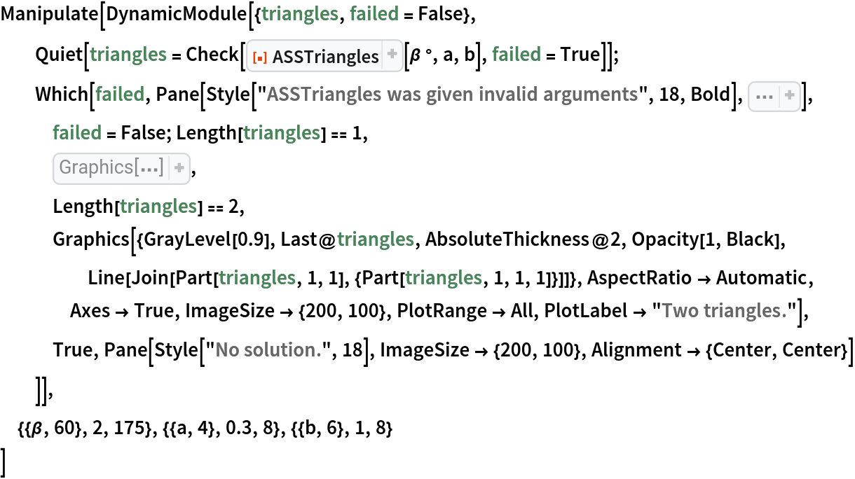 Manipulate[
 DynamicModule[{triangles, failed = False}, Quiet[triangles = Check[ResourceFunction["ASSTriangles"][\[Beta] °, a, b], failed = True]];
  Which[failed, Pane[Style["ASSTriangles was given invalid arguments", 18, Bold], Sequence[
    ImageSize -> {200, 100}, Alignment -> {Center, Center}]],
   failed = False; Length[triangles] == 1,
   Graphics[{White, 
EdgeForm[{
AbsoluteThickness[2], Black}], 
First[triangles]}, PlotLabel -> "One triangle", AspectRatio -> Automatic, Axes -> True, ImageSize -> {200, 100}],
   Length[triangles] == 2,
   Graphics[{GrayLevel[0.9], Last@triangles, AbsoluteThickness@2, Opacity[1, Black], Line[Join[Part[triangles, 1, 1], {Part[triangles, 1, 1, 1]}]]}, AspectRatio -> Automatic, Axes -> True, ImageSize -> {200, 100}, PlotRange -> All, PlotLabel -> "Two triangles."],
   True, Pane[Style["No solution.", 18], ImageSize -> {200, 100}, Alignment -> {Center, Center}]
   ]],
 {{\[Beta], 60}, 2, 175}, {{a, 4}, 0.3, 8}, {{b, 6}, 1, 8}
 ]