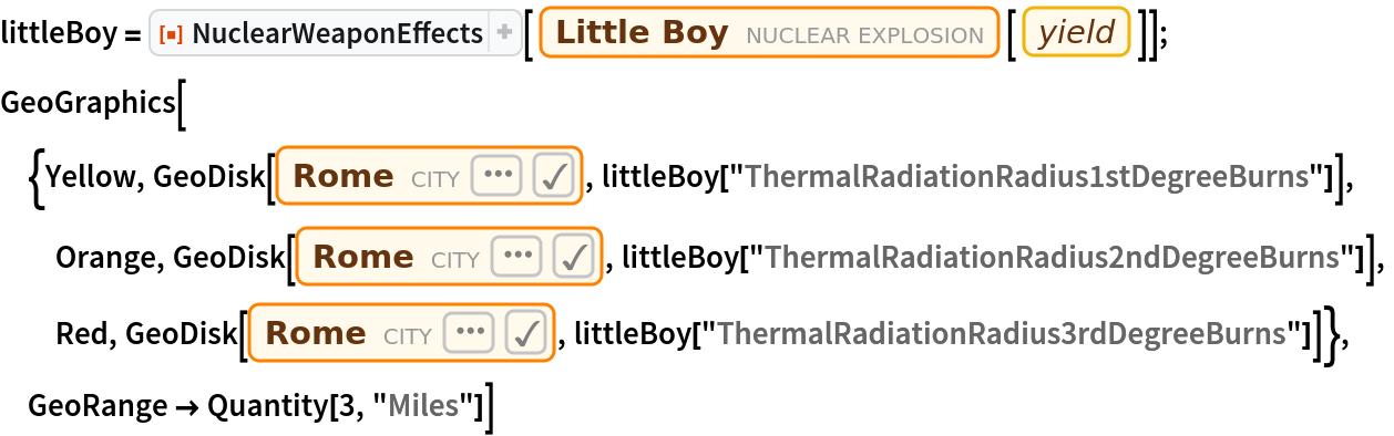 littleBoy = ResourceFunction["NuclearWeaponEffects"][
   Entity["NuclearExplosion", "UnitedStates08051945"][
    EntityProperty["NuclearExplosion", "Yield"]]];
GeoGraphics[{Yellow, GeoDisk[\!\(\*
NamespaceBox["LinguisticAssistant",
DynamicModuleBox[{WolframAlphaClient`Private`query$$ = "Roma", WolframAlphaClient`Private`boxes$$ = TemplateBox[{"\"Rome\"", 
RowBox[{"Entity", "[", 
RowBox[{"\"City\"", ",", 
RowBox[{"{", 
RowBox[{"\"Rome\"", ",", "\"Lazio\"", ",", "\"Italy\""}], "}"}]}], "]"}], "\"Entity[\\\"City\\\", {\\\"Rome\\\", \\\"Lazio\\\", \\\"Italy\\\"}]\"", "\"city\""}, "Entity"], WolframAlphaClient`Private`allassumptions$$ = {{"type" -> "Clash", "word" -> "Roma", "template" -> "Assuming \"${word}\" is ${desc1}. Use as ${desc2} instead", "count" -> "8", "Values" -> {{"name" -> "City", "desc" -> "a city", "input" -> "*C.Roma-_*City-"}, {"name" -> "GivenName", "desc" -> "a given name", "input" -> "*C.Roma-_*GivenName-"}, {"name" -> "HistoricalCountry", "desc" -> "a historical country", "input" -> "*C.Roma-_*HistoricalCountry-"}, {"name" -> "AdministrativeDivision", "desc" -> "an administrative division", "input" -> "*C.Roma-_*AdministrativeDivision-"}, {"name" -> "Mythology", "desc" -> "a mythological figure", "input" -> "*C.Roma-_*Mythology-"}, {"name" -> "Movie", "desc" -> "a movie", "input" -> "*C.Roma-_*Movie-"}, {"name" -> "Financial", "desc" -> "a financial entity", "input" -> "*C.Roma-_*Financial-"}, {"name" -> "Language",
             "desc" -> "a language", "input" -> "*C.Roma-_*Language-"}}}, {"type" -> "SubCategory", "word" -> "Roma", "template" -> "Assuming ${desc1}. Use ${desc2} instead", "count" -> "4", "Values" -> {{"name" -> "{Rome, Lazio, Italy}", "desc" -> "Rome (Italy)", "input" -> "*DPClash.CityE.Roma-_**Rome.Lazio.Italy--"}, {"name" -> "{Roma, Texas, UnitedStates}", "desc" -> "Roma (United States)", "input" -> "*DPClash.CityE.Roma-_**Roma.Texas.UnitedStates--"}, {"name" -> "{Roma, Queensland, Australia}", "desc" -> "Roma (Australia)", "input" -> "*DPClash.CityE.Roma-_**Roma.Queensland.Australia--"}, {"name" -> "{Roma, Botosani, Romania}", "desc" -> "Roma (Romania)", "input" -> "*DPClash.CityE.Roma-_**Roma.Botosani.Romania--"}}}}, WolframAlphaClient`Private`assumptions$$ = {}, WolframAlphaClient`Private`open$$ = {1, 2}}, 
DynamicBox[ToBoxes[
AlphaIntegration`LinguisticAssistantBoxes["", 1, 
Dynamic[WolframAlphaClient`Private`query$$], 
Dynamic[WolframAlphaClient`Private`boxes$$], 
Dynamic[WolframAlphaClient`Private`allassumptions$$], 
Dynamic[WolframAlphaClient`Private`assumptions$$], 
Dynamic[WolframAlphaClient`Private`open$$]], StandardForm],
ImageSizeCache->{124.25, {8.125, 17.125}},
TrackedSymbols:>{WolframAlphaClient`Private`query$$, WolframAlphaClient`Private`boxes$$, WolframAlphaClient`Private`allassumptions$$, WolframAlphaClient`Private`assumptions$$, WolframAlphaClient`Private`open$$}],
DynamicModuleValues:>{},
UndoTrackedVariables:>{WolframAlphaClient`Private`open$$}],
BaseStyle->{"Deploy"},
DeleteWithContents->True,
Editable->False,
SelectWithContents->True]\), littleBoy["ThermalRadiationRadius1stDegreeBurns"]],
  Orange, GeoDisk[\!\(\*
NamespaceBox["LinguisticAssistant",
DynamicModuleBox[{WolframAlphaClient`Private`query$$ = "Roma", WolframAlphaClient`Private`boxes$$ = TemplateBox[{"\"Rome\"", 
RowBox[{"Entity", "[", 
RowBox[{"\"City\"", ",", 
RowBox[{"{", 
RowBox[{"\"Rome\"", ",", "\"Lazio\"", ",", "\"Italy\""}], "}"}]}], "]"}], "\"Entity[\\\"City\\\", {\\\"Rome\\\", \\\"Lazio\\\", \\\"Italy\\\"}]\"", "\"city\""}, "Entity"], WolframAlphaClient`Private`allassumptions$$ = {{"type" -> "Clash", "word" -> "Roma", "template" -> "Assuming \"${word}\" is ${desc1}. Use as ${desc2} instead", "count" -> "8", "Values" -> {{"name" -> "City", "desc" -> "a city", "input" -> "*C.Roma-_*City-"}, {"name" -> "GivenName", "desc" -> "a given name", "input" -> "*C.Roma-_*GivenName-"}, {"name" -> "HistoricalCountry", "desc" -> "a historical country", "input" -> "*C.Roma-_*HistoricalCountry-"}, {"name" -> "AdministrativeDivision", "desc" -> "an administrative division", "input" -> "*C.Roma-_*AdministrativeDivision-"}, {"name" -> "Mythology", "desc" -> "a mythological figure", "input" -> "*C.Roma-_*Mythology-"}, {"name" -> "Movie", "desc" -> "a movie", "input" -> "*C.Roma-_*Movie-"}, {"name" -> "Financial", "desc" -> "a financial entity", "input" -> "*C.Roma-_*Financial-"}, {"name" -> "Language",
             "desc" -> "a language", "input" -> "*C.Roma-_*Language-"}}}, {"type" -> "SubCategory", "word" -> "Roma", "template" -> "Assuming ${desc1}. Use ${desc2} instead", "count" -> "4", "Values" -> {{"name" -> "{Rome, Lazio, Italy}", "desc" -> "Rome (Italy)", "input" -> "*DPClash.CityE.Roma-_**Rome.Lazio.Italy--"}, {"name" -> "{Roma, Texas, UnitedStates}", "desc" -> "Roma (United States)", "input" -> "*DPClash.CityE.Roma-_**Roma.Texas.UnitedStates--"}, {"name" -> "{Roma, Queensland, Australia}", "desc" -> "Roma (Australia)", "input" -> "*DPClash.CityE.Roma-_**Roma.Queensland.Australia--"}, {"name" -> "{Roma, Botosani, Romania}", "desc" -> "Roma (Romania)", "input" -> "*DPClash.CityE.Roma-_**Roma.Botosani.Romania--"}}}}, WolframAlphaClient`Private`assumptions$$ = {}, WolframAlphaClient`Private`open$$ = {1, 2}}, 
DynamicBox[ToBoxes[
AlphaIntegration`LinguisticAssistantBoxes["", 1, 
Dynamic[WolframAlphaClient`Private`query$$], 
Dynamic[WolframAlphaClient`Private`boxes$$], 
Dynamic[WolframAlphaClient`Private`allassumptions$$], 
Dynamic[WolframAlphaClient`Private`assumptions$$], 
Dynamic[WolframAlphaClient`Private`open$$]], StandardForm],
ImageSizeCache->{124.25, {8.125, 17.125}},
TrackedSymbols:>{WolframAlphaClient`Private`query$$, WolframAlphaClient`Private`boxes$$, WolframAlphaClient`Private`allassumptions$$, WolframAlphaClient`Private`assumptions$$, WolframAlphaClient`Private`open$$}],
DynamicModuleValues:>{},
UndoTrackedVariables:>{WolframAlphaClient`Private`open$$}],
BaseStyle->{"Deploy"},
DeleteWithContents->True,
Editable->False,
SelectWithContents->True]\), littleBoy["ThermalRadiationRadius2ndDegreeBurns"]],
  Red, GeoDisk[\!\(\*
NamespaceBox["LinguisticAssistant",
DynamicModuleBox[{WolframAlphaClient`Private`query$$ = "Roma", WolframAlphaClient`Private`boxes$$ = TemplateBox[{"\"Rome\"", 
RowBox[{"Entity", "[", 
RowBox[{"\"City\"", ",", 
RowBox[{"{", 
RowBox[{"\"Rome\"", ",", "\"Lazio\"", ",", "\"Italy\""}], "}"}]}], "]"}], "\"Entity[\\\"City\\\", {\\\"Rome\\\", \\\"Lazio\\\", \\\"Italy\\\"}]\"", "\"city\""}, "Entity"], WolframAlphaClient`Private`allassumptions$$ = {{"type" -> "Clash", "word" -> "Roma", "template" -> "Assuming \"${word}\" is ${desc1}. Use as ${desc2} instead", "count" -> "8", "Values" -> {{"name" -> "City", "desc" -> "a city", "input" -> "*C.Roma-_*City-"}, {"name" -> "GivenName", "desc" -> "a given name", "input" -> "*C.Roma-_*GivenName-"}, {"name" -> "HistoricalCountry", "desc" -> "a historical country", "input" -> "*C.Roma-_*HistoricalCountry-"}, {"name" -> "AdministrativeDivision", "desc" -> "an administrative division", "input" -> "*C.Roma-_*AdministrativeDivision-"}, {"name" -> "Mythology", "desc" -> "a mythological figure", "input" -> "*C.Roma-_*Mythology-"}, {"name" -> "Movie", "desc" -> "a movie", "input" -> "*C.Roma-_*Movie-"}, {"name" -> "Financial", "desc" -> "a financial entity", "input" -> "*C.Roma-_*Financial-"}, {"name" -> "Language",
             "desc" -> "a language", "input" -> "*C.Roma-_*Language-"}}}, {"type" -> "SubCategory", "word" -> "Roma", "template" -> "Assuming ${desc1}. Use ${desc2} instead", "count" -> "4", "Values" -> {{"name" -> "{Rome, Lazio, Italy}", "desc" -> "Rome (Italy)", "input" -> "*DPClash.CityE.Roma-_**Rome.Lazio.Italy--"}, {"name" -> "{Roma, Texas, UnitedStates}", "desc" -> "Roma (United States)", "input" -> "*DPClash.CityE.Roma-_**Roma.Texas.UnitedStates--"}, {"name" -> "{Roma, Queensland, Australia}", "desc" -> "Roma (Australia)", "input" -> "*DPClash.CityE.Roma-_**Roma.Queensland.Australia--"}, {"name" -> "{Roma, Botosani, Romania}", "desc" -> "Roma (Romania)", "input" -> "*DPClash.CityE.Roma-_**Roma.Botosani.Romania--"}}}}, WolframAlphaClient`Private`assumptions$$ = {}, WolframAlphaClient`Private`open$$ = {1, 2}}, 
DynamicBox[ToBoxes[
AlphaIntegration`LinguisticAssistantBoxes["", 1, 
Dynamic[WolframAlphaClient`Private`query$$], 
Dynamic[WolframAlphaClient`Private`boxes$$], 
Dynamic[WolframAlphaClient`Private`allassumptions$$], 
Dynamic[WolframAlphaClient`Private`assumptions$$], 
Dynamic[WolframAlphaClient`Private`open$$]], StandardForm],
ImageSizeCache->{124.25, {8.125, 17.125}},
TrackedSymbols:>{WolframAlphaClient`Private`query$$, WolframAlphaClient`Private`boxes$$, WolframAlphaClient`Private`allassumptions$$, WolframAlphaClient`Private`assumptions$$, WolframAlphaClient`Private`open$$}],
DynamicModuleValues:>{},
UndoTrackedVariables:>{WolframAlphaClient`Private`open$$}],
BaseStyle->{"Deploy"},
DeleteWithContents->True,
Editable->False,
SelectWithContents->True]\), littleBoy["ThermalRadiationRadius3rdDegreeBurns"]]}, GeoRange -> Quantity[3, "Miles"]]