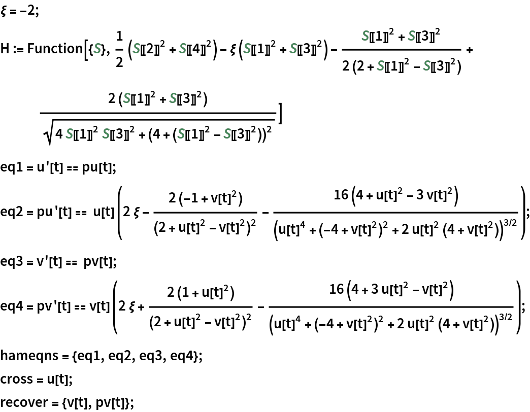 \[Xi] = -2;
H := Function[{S}, 1/2 (S[[2]]^2 + S[[4]]^2) - \[Xi] (S[[1]]^2 + S[[3]]^2) - (
   S[[1]]^2 + S[[3]]^2)/(2 (2 + S[[1]]^2 - S[[3]]^2)) + (
   2 (S[[1]]^2 + S[[3]]^2))/Sqrt[
   4 S[[1]]^2 S[[3]]^2 + (4 + (S[[1]]^2 - S[[3]]^2))^2]]
eq1 = u'[t] == pu[t];
eq2 = pu'[t] == u[t] (2 \[Xi] - (2 (-1 + v[t]^2))/(2 + u[t]^2 - v[t]^2)^2 - (
      16 (4 + u[t]^2 - 3 v[t]^2))/(u[t]^4 + (-4 + v[t]^2)^2 + 2 u[t]^2 (4 + v[t]^2))^(3/2));
eq3 = v'[t] == pv[t];
eq4 = pv'[t] == v[t] (2 \[Xi] + (2 (1 + u[t]^2))/(2 + u[t]^2 - v[t]^2)^2 - (
      16 (4 + 3 u[t]^2 - v[t]^2))/(u[t]^4 + (-4 + v[t]^2)^2 + 2 u[t]^2 (4 + v[t]^2))^(3/2));
hameqns = {eq1, eq2, eq3, eq4};
cross = u[t];
recover = {v[t], pv[t]};