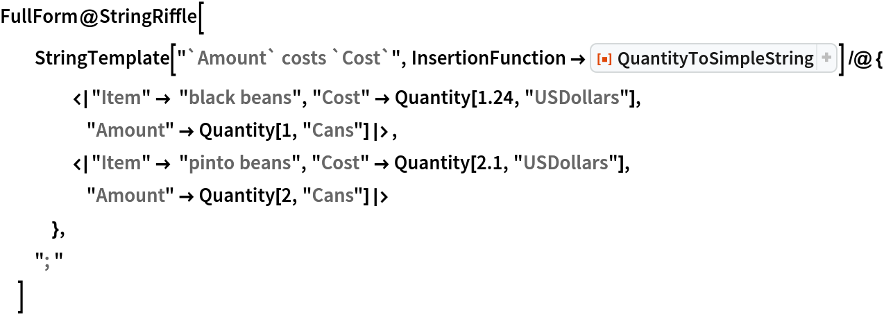FullForm@StringRiffle[
  StringTemplate["`Amount` costs `Cost`", InsertionFunction -> ResourceFunction[
     "QuantityToSimpleString"]] /@ {
    <|"Item" -> "black beans", "Cost" -> Quantity[1.24, "USDollars"], "Amount" -> Quantity[1, "Cans"]|>,
    <|"Item" -> "pinto beans", "Cost" -> Quantity[2.1, "USDollars"], "Amount" -> Quantity[2, "Cans"]|>
    },
  "; "
  ]