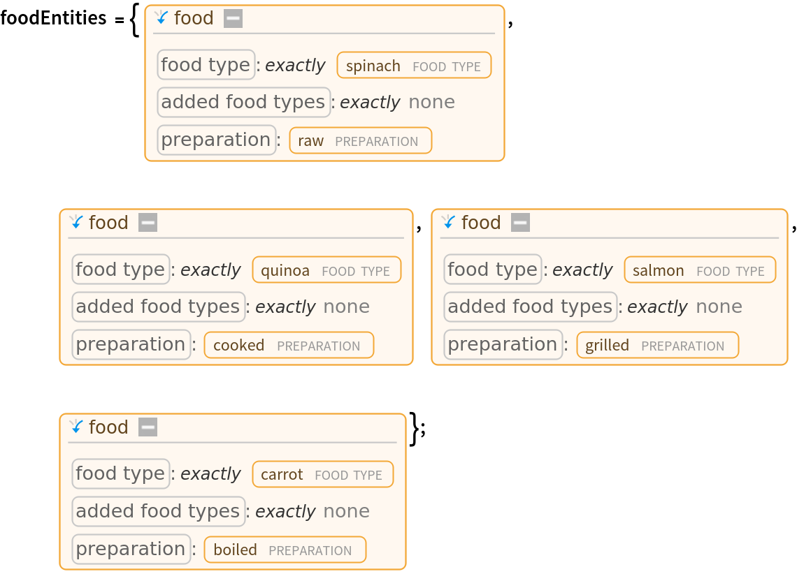 foodEntities = {Entity[
   "Food", {EntityProperty["Food", "FoodType"] -> ContainsExactly[{
Entity["FoodType", "Spinach"]}], EntityProperty["Food", "AddedFoodTypes"] -> ContainsExactly[{}], EntityProperty["Food", "Preparation"] -> Entity[
      "FoodPreparation", "Raw"]}], Entity[
   "Food", {EntityProperty["Food", "FoodType"] -> ContainsExactly[{
Entity["FoodType", "Quinoa"]}], EntityProperty["Food", "AddedFoodTypes"] -> ContainsExactly[{}], EntityProperty["Food", "Preparation"] -> Entity[
      "FoodPreparation", "Cooked"]}], Entity[
   "Food", {EntityProperty["Food", "FoodType"] -> ContainsExactly[{
Entity["FoodType", "Salmon"]}], EntityProperty["Food", "AddedFoodTypes"] -> ContainsExactly[{}], EntityProperty["Food", "Preparation"] -> Entity[
      "FoodPreparation", "Grilled"]}], Entity[
   "Food", {EntityProperty["Food", "FoodType"] -> ContainsExactly[{
Entity["FoodType", "Carrot"]}], EntityProperty["Food", "AddedFoodTypes"] -> ContainsExactly[{}], EntityProperty["Food", "Preparation"] -> Entity[
      "FoodPreparation", "Boiled"]}]};