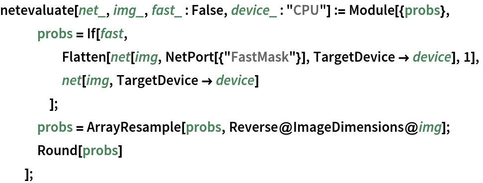 netevaluate[net_, img_, fast_ : False, device_ : "CPU"] := Module[{probs},
   probs = If[fast,
     Flatten[net[img, NetPort[{"FastMask"}], TargetDevice -> device], 1],
     net[img, TargetDevice -> device]
     ];
   probs = ArrayResample[probs, Reverse@ImageDimensions@img];
   Round[probs]
   ];