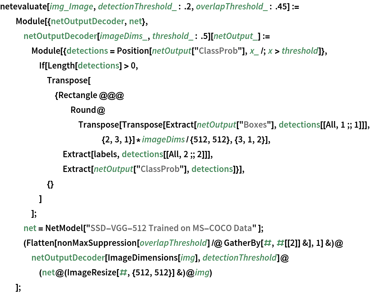 netevaluate[img_Image, detectionThreshold_ : .2, overlapThreshold_ : .45] := Module[{netOutputDecoder, net},
   netOutputDecoder[imageDims_, threshold_ : .5][netOutput_] := Module[{detections = Position[netOutput["ClassProb"], x_ /; x > threshold]}, If[Length[detections] > 0, Transpose[{Rectangle @@@ Round@Transpose[
           Transpose[
             Extract[netOutput["Boxes"], detections[[All, 1 ;; 1]]], {2, 3, 1}]*
            imageDims/{512, 512}, {3, 1, 2}], Extract[labels, detections[[All, 2 ;; 2]]],
        Extract[netOutput["ClassProb"], detections]}],
      {}
      ]
     ];
   net = NetModel["SSD-VGG-512 Trained on MS-COCO Data" ];
   (Flatten[
       nonMaxSuppression[overlapThreshold] /@ GatherBy[#, #[[2]] &], 1] &)@netOutputDecoder[ImageDimensions[img], detectionThreshold]@(net@(ImageResize[#, {512, 512}] &)@img)
   ];