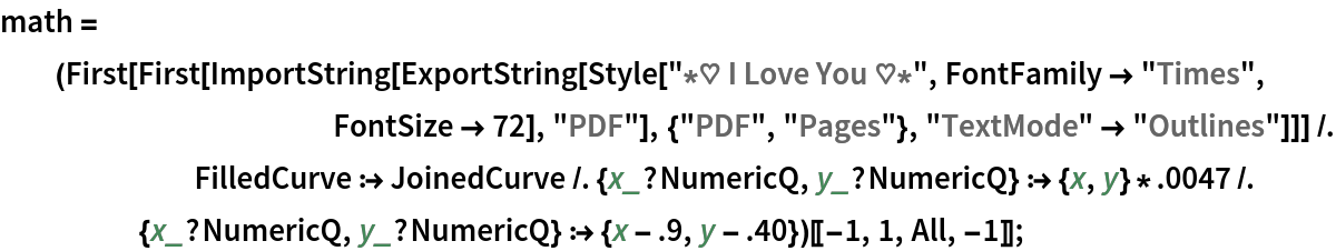 math = (First[
        First[ImportString[
          ExportString[
           Style["\[Star]\[HeartSuit] I Love You \[HeartSuit]\[Star]",
             FontFamily -> "Times", FontSize -> 72], "PDF"], {"PDF", "Pages"}, "TextMode" -> "Outlines"]]] /. FilledCurve :> JoinedCurve /. {x_?NumericQ, y_?NumericQ} :> {x, y}*.0047 /. {x_?NumericQ, y_?NumericQ} :> {x - .9, y - .40})[[-1, 1, All, -1]];