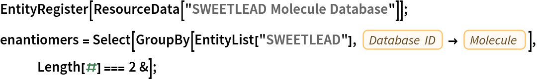 EntityRegister[ResourceData[\!\(\*
TagBox["\"\<SWEETLEAD Molecule Database\>\"",
#& ,
BoxID -> "ResourceTag-SWEETLEAD Molecule Database-Input",
AutoDelete->True]\)]];
enantiomers = Select[GroupBy[EntityList["SWEETLEAD"], EntityProperty["SWEETLEAD", "DatabaseID"] -> EntityProperty["SWEETLEAD", "Molecule"]], Length[#] === 2 &];