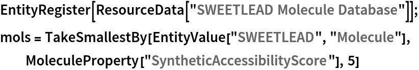 EntityRegister[ResourceData[\!\(\*
TagBox["\"\<SWEETLEAD Molecule Database\>\"",
#& ,
BoxID -> "ResourceTag-SWEETLEAD Molecule Database-Input",
AutoDelete->True]\)]]; mols = TakeSmallestBy[EntityValue["SWEETLEAD", "Molecule"], MoleculeProperty["SyntheticAccessibilityScore"], 5]