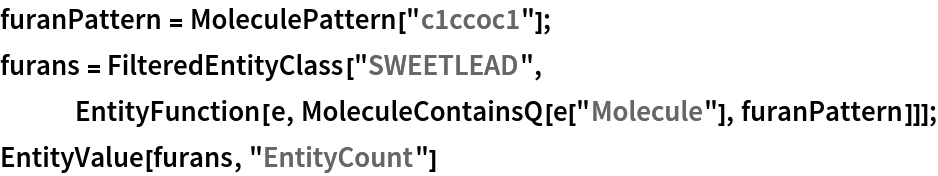 furanPattern = MoleculePattern["c1ccoc1"];
furans = FilteredEntityClass["SWEETLEAD", EntityFunction[e, MoleculeContainsQ[e["Molecule"], furanPattern]]];
EntityValue[furans, "EntityCount"]