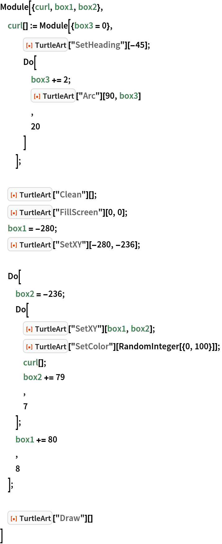 Module[{curl, box1, box2},
 curl[] := Module[{box3 = 0},
   ResourceFunction["TurtleArt"]["SetHeading"][-45];
   Do[
    box3 += 2;
    ResourceFunction["TurtleArt"]["Arc"][90, box3]
    ,
    20
    ]
   ]; ResourceFunction["TurtleArt"]["Clean"][];
 ResourceFunction["TurtleArt"]["FillScreen"][0, 0];
 box1 = -280;
 ResourceFunction["TurtleArt"]["SetXY"][-280, -236]; Do[
  box2 = -236;
  Do[
   ResourceFunction["TurtleArt"]["SetXY"][box1, box2];
   ResourceFunction["TurtleArt"]["SetColor"][
    RandomInteger[{0, 100}]];
   curl[];
   box2 += 79
   ,
   7
   ];
  box1 += 80
  ,
  8
  ]; ResourceFunction["TurtleArt"]["Draw"][]
 ]