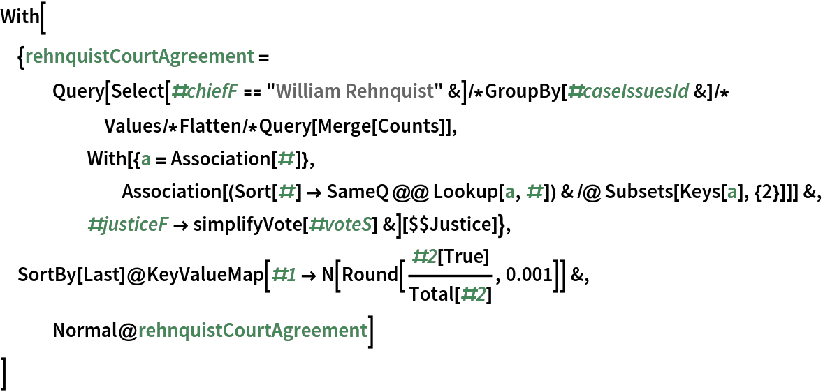 With[{rehnquistCourtAgreement = Query[Select[#chiefF == "William Rehnquist" &]/*
      GroupBy[#caseIssuesId &]/*Values/*Flatten/*Query[Merge[Counts]],
      With[{a = Association[#]}, Association[(Sort[#] -> SameQ @@ Lookup[a, #]) & /@ Subsets[Keys[a], {2}]]] &, #justiceF -> simplifyVote[#voteS] &][$$Justice]}, SortBy[Last]@
  KeyValueMap[#1 -> N[Round[#2[True]/Total[#2], 0.001]] &, Normal@rehnquistCourtAgreement]
 ]