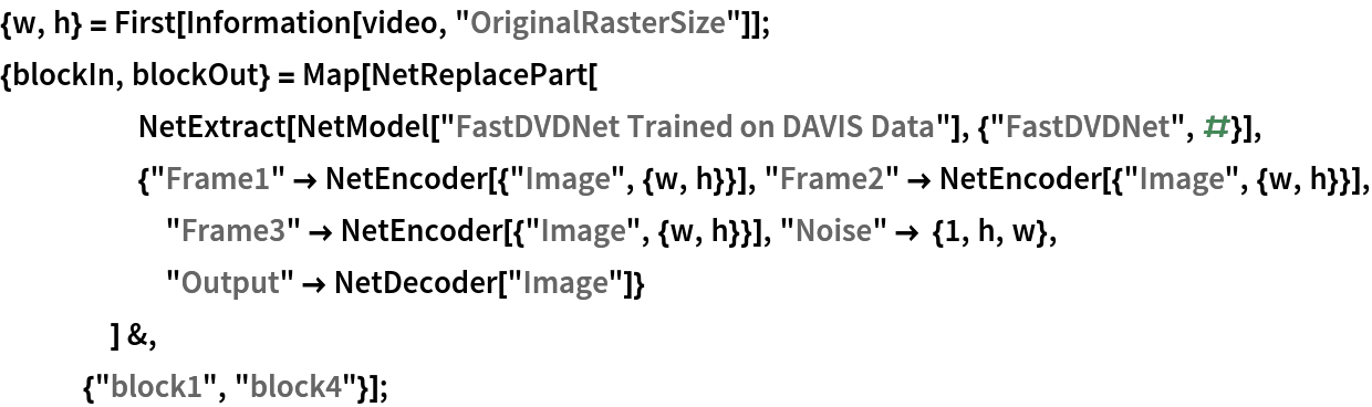 {w, h} = First[Information[video, "OriginalRasterSize"]];
{blockIn, blockOut} = Map[NetReplacePart[
     NetExtract[
      NetModel["FastDVDNet Trained on DAVIS Data"], {"FastDVDNet", #}],
     {"Frame1" -> NetEncoder[{"Image", {w, h}}], "Frame2" -> NetEncoder[{"Image", {w, h}}], "Frame3" -> NetEncoder[{"Image", {w, h}}], "Noise" -> {1, h, w},
       "Output" -> NetDecoder["Image"]}
     ] &, {"block1", "block4"}];