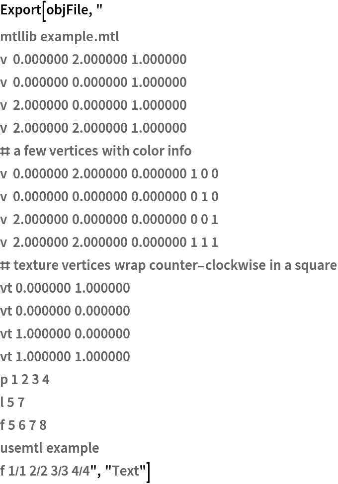Export[objFile, "
mtllib example.mtl
v  0.000000 2.000000 1.000000
v  0.000000 0.000000 1.000000
v  2.000000 0.000000 1.000000
v  2.000000 2.000000 1.000000
# a few vertices with color info
v  0.000000 2.000000 0.000000 1 0 0
v  0.000000 0.000000 0.000000 0 1 0
v  2.000000 0.000000 0.000000 0 0 1
v  2.000000 2.000000 0.000000 1 1 1
# texture vertices wrap counter-clockwise in a square
vt 0.000000 1.000000
vt 0.000000 0.000000
vt 1.000000 0.000000
vt 1.000000 1.000000
p 1 2 3 4
l 5 7
f 5 6 7 8
usemtl example
f 1/1 2/2 3/3 4/4", "Text"]