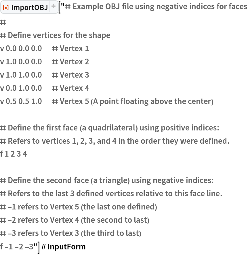 ResourceFunction["ImportOBJ"][
  "# Example OBJ file using negative indices for faces
#
# Define vertices for the shape
v 0.0 0.0 0.0      # Vertex 1
v 1.0 0.0 0.0      # Vertex 2
v 1.0 1.0 0.0      # Vertex 3
v 0.0 1.0 0.0      # Vertex 4
v 0.5 0.5 1.0      # Vertex 5 (A point floating above the center)

# Define the first face (a quadrilateral) using positive indices:
# Refers to vertices 1, 2, 3, and 4 in the order they were defined.
f 1 2 3 4

# Define the second face (a triangle) using negative indices:
# Refers to the last 3 defined vertices relative to this face line.
# -1 refers to Vertex 5 (the last one defined)
# -2 refers to Vertex 4 (the second to last)
# -3 refers to Vertex 3 (the third to last)
f -1 -2 -3"] // InputForm