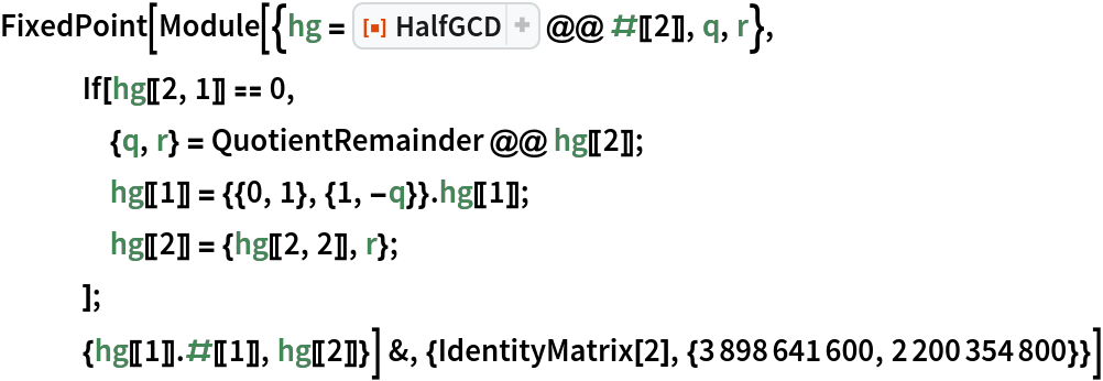 FixedPoint[Module[{hg = ResourceFunction["HalfGCD"] @@ #[[2]], q, r},
   If[hg[[2, 1]] == 0,
    {q, r} = QuotientRemainder @@ hg[[2]];
    hg[[1]] = {{0, 1}, {1, -q}} . hg[[1]];
    hg[[2]] = {hg[[2, 2]], r};
    ];
   {hg[[1]] . #[[1]], hg[[2]]}] &, {IdentityMatrix[2], {3898641600, 2200354800}}]