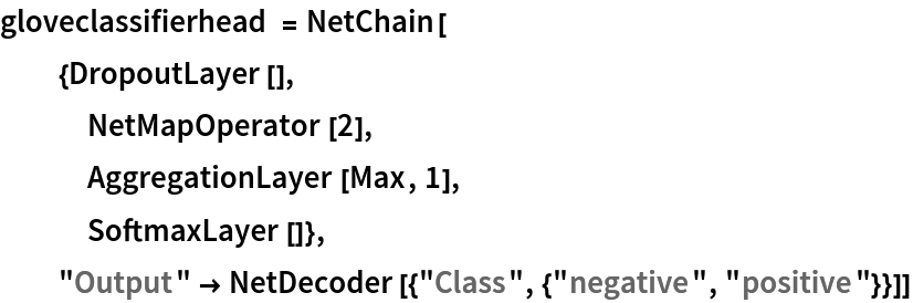 gloveclassifierhead = NetChain[
  {DropoutLayer[],
   NetMapOperator[2],
   AggregationLayer[Max, 1],
   SoftmaxLayer[]},
  "Output" -> NetDecoder[{"Class", {"negative", "positive"}}]]