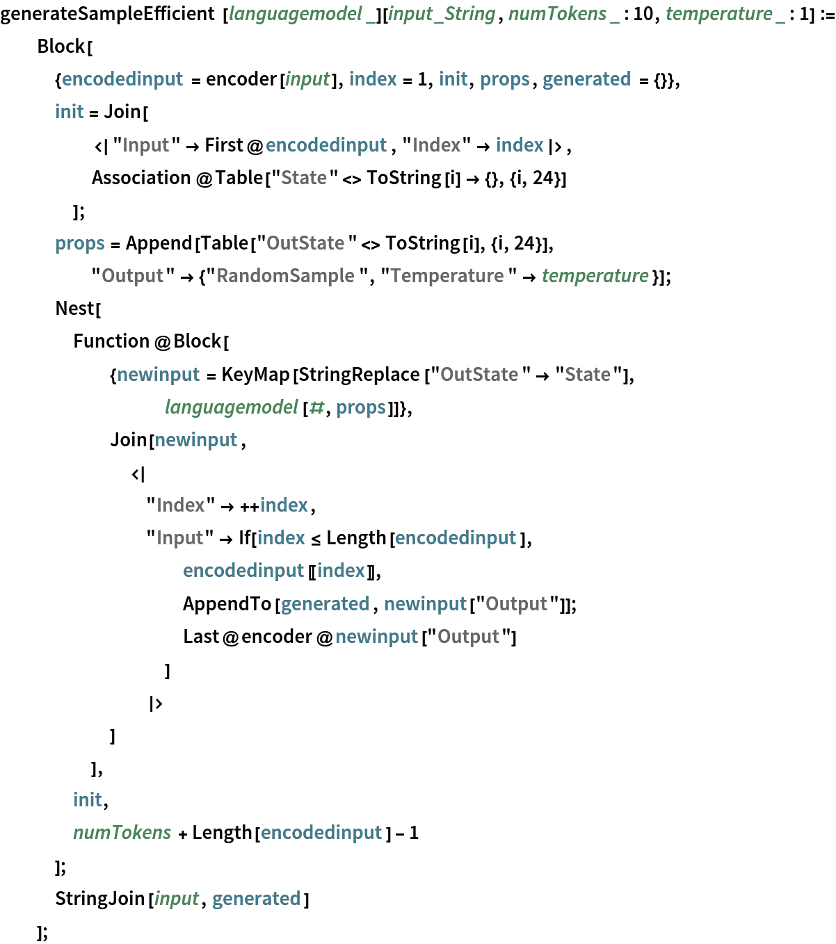 generateSampleEfficient[languagemodel_][input_String, numTokens_ : 10,
    temperature_ : 1] := Block[
   {encodedinput = encoder[input], index = 1, init, props, generated = {}},
   init = Join[
     <|"Input" -> First@encodedinput, "Index" -> index|>,
     Association@Table["State" <> ToString[i] -> {}, {i, 24}]
     ];
   props = Append[Table["OutState" <> ToString[i], {i, 24}], "Output" -> {"RandomSample", "Temperature" -> temperature}];
   Nest[
    Function@Block[
      {newinput = KeyMap[StringReplace["OutState" -> "State"], languagemodel[#, props]]},
      Join[newinput,
       <|
        "Index" -> ++index,
        "Input" -> If[index <= Length[encodedinput],
          encodedinput[[index]],
          AppendTo[generated, newinput["Output"]];
          Last@encoder@newinput["Output"]
          ]
        |>
       ]
      ],
    init,
    numTokens + Length[encodedinput] - 1
    ];
   StringJoin[input, generated]
   ];