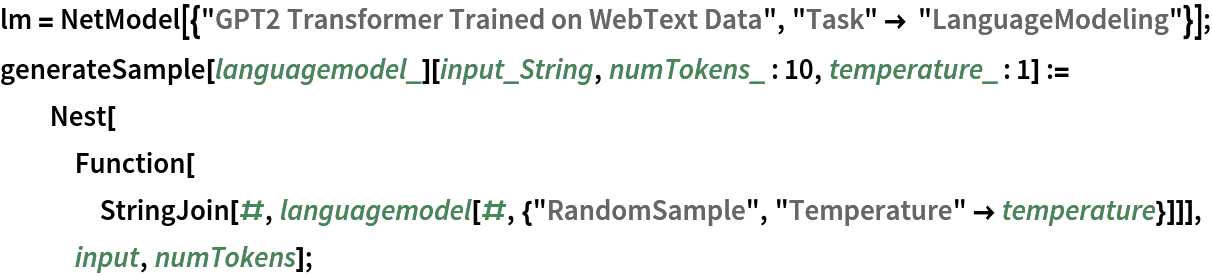 lm = NetModel[{"GPT2 Transformer Trained on WebText Data", "Task" -> "LanguageModeling"}];
generateSample[languagemodel_][input_String, numTokens_ : 10, temperature_ : 1] := Nest[Function[
    StringJoin[#, languagemodel[#, {"RandomSample", "Temperature" -> temperature}]]], input, numTokens];