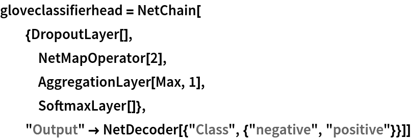 gloveclassifierhead = NetChain[
  {DropoutLayer[],
   NetMapOperator[2],
   AggregationLayer[Max, 1],
   SoftmaxLayer[]},
  "Output" -> NetDecoder[{"Class", {"negative", "positive"}}]]