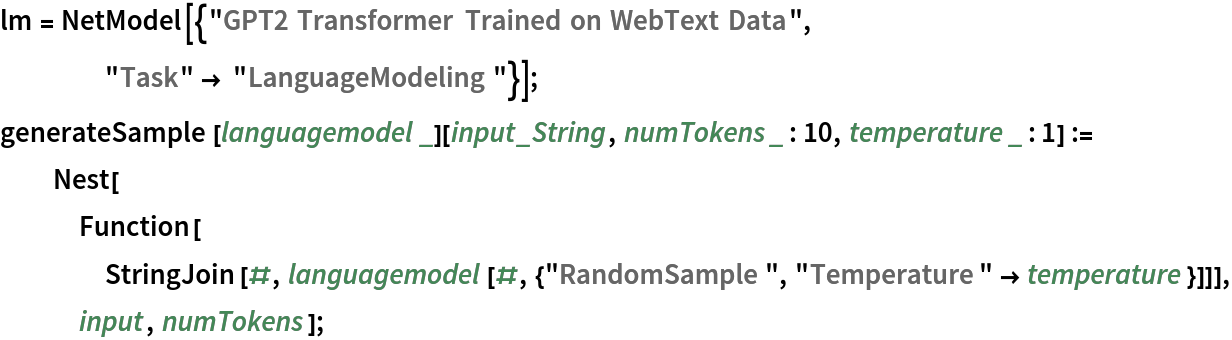 lm = NetModel[{"GPT2 Transformer Trained on WebText Data", "Task" -> "LanguageModeling"}];
generateSample[languagemodel_][input_String, numTokens_ : 10, temperature_ : 1] := Nest[Function[
    StringJoin[#, languagemodel[#, {"RandomSample", "Temperature" -> temperature}]]],
    input, numTokens];