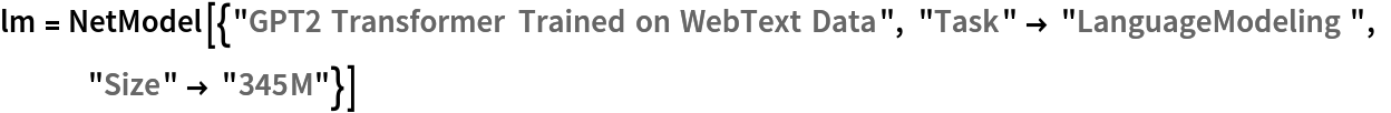 lm = NetModel[{"GPT2 Transformer Trained on WebText Data", "Task" -> "LanguageModeling", "Size" -> "345M"}]