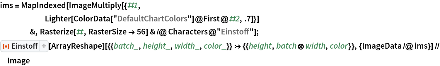 ims = MapIndexed[ImageMultiply[{#1,
      Lighter[ColorData["DefaultChartColors"]@First@#2, .7]}]
    &, Rasterize[#, RasterSize -> 56] & /@ Characters@"Einstoff"];
ResourceFunction["Einstoff"][
   ArrayReshape][{{batch_, height_, width_, color_}} :> {{height, batch\[CircleTimes]width, color}}, {ImageData /@ ims}] // Image
