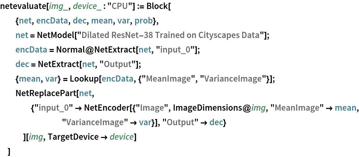 netevaluate[img_, device_ : "CPU"] := Block[
  {net, encData, dec, mean, var, prob},
  net = NetModel["Dilated ResNet-38 Trained on Cityscapes Data"];
  encData = Normal@NetExtract[net, "input_0"];
  dec = NetExtract[net, "Output"];
  {mean, var} = Lookup[encData, {"MeanImage", "VarianceImage"}];
  NetReplacePart[net,
    {"input_0" -> NetEncoder[{"Image", ImageDimensions@img, "MeanImage" -> mean, "VarianceImage" -> var}], "Output" -> dec}
    ][img, TargetDevice -> device]
  ]