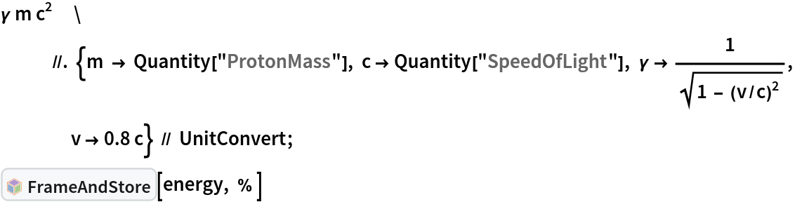 \[Gamma] m c^2            //. {m -> Quantity["ProtonMass"], c -> Quantity["SpeedOfLight"], \[Gamma] -> 1/Sqrt[1 - (v/c)^2], v -> 0.8 c} // UnitConvert;
InterpretationBox[FrameBox[TagBox[TooltipBox[PaneBox[GridBox[List[List[GraphicsBox[List[Thickness[0.0025`], List[FaceForm[List[RGBColor[0.9607843137254902`, 0.5058823529411764`, 0.19607843137254902`], Opacity[1.`]]], FilledCurveBox[List[List[List[0, 2, 0], List[0, 1, 0], List[0, 1, 0], List[0, 1, 0], List[0, 1, 0]], List[List[0, 2, 0], List[0, 1, 0], List[0, 1, 0], List[0, 1, 0], List[0, 1, 0]], List[List[0, 2, 0], List[0, 1, 0], List[0, 1, 0], List[0, 1, 0], List[0, 1, 0], List[0, 1, 0]], List[List[0, 2, 0], List[1, 3, 3], List[0, 1, 0], List[1, 3, 3], List[0, 1, 0], List[1, 3, 3], List[0, 1, 0], List[1, 3, 3], List[1, 3, 3], List[0, 1, 0], List[1, 3, 3], List[0, 1, 0], List[1, 3, 3]]], List[List[List[205.`, 22.863691329956055`], List[205.`, 212.31669425964355`], List[246.01799774169922`, 235.99870109558105`], List[369.0710144042969`, 307.0436840057373`], List[369.0710144042969`, 117.59068870544434`], List[205.`, 22.863691329956055`]], List[List[30.928985595703125`, 307.0436840057373`], List[153.98200225830078`, 235.99870109558105`], List[195.`, 212.31669425964355`], List[195.`, 22.863691329956055`], List[30.928985595703125`, 117.59068870544434`], List[30.928985595703125`, 307.0436840057373`]], List[List[200.`, 410.42970085144043`], List[364.0710144042969`, 315.7036876678467`], List[241.01799774169922`, 244.65868949890137`], List[200.`, 220.97669792175293`], List[158.98200225830078`, 244.65868949890137`], List[35.928985595703125`, 315.7036876678467`], List[200.`, 410.42970085144043`]], List[List[376.5710144042969`, 320.03370475769043`], List[202.5`, 420.53370475769043`], List[200.95300006866455`, 421.42667961120605`], List[199.04699993133545`, 421.42667961120605`], List[197.5`, 420.53370475769043`], List[23.428985595703125`, 320.03370475769043`], List[21.882003784179688`, 319.1406993865967`], List[20.928985595703125`, 317.4896984100342`], List[20.928985595703125`, 315.7036876678467`], List[20.928985595703125`, 114.70369529724121`], List[20.928985595703125`, 112.91769218444824`], List[21.882003784179688`, 111.26669120788574`], List[23.428985595703125`, 110.37369346618652`], List[197.5`, 9.87369155883789`], List[198.27300024032593`, 9.426692008972168`], List[199.13700008392334`, 9.203690528869629`], List[200.`, 9.203690528869629`], List[200.86299991607666`, 9.203690528869629`], List[201.72699999809265`, 9.426692008972168`], List[202.5`, 9.87369155883789`], List[376.5710144042969`, 110.37369346618652`], List[378.1179962158203`, 111.26669120788574`], List[379.0710144042969`, 112.91769218444824`], List[379.0710144042969`, 114.70369529724121`], List[379.0710144042969`, 315.7036876678467`], List[379.0710144042969`, 317.4896984100342`], List[378.1179962158203`, 319.1406993865967`], List[376.5710144042969`, 320.03370475769043`]]]]], List[FaceForm[List[RGBColor[0.5529411764705883`, 0.6745098039215687`, 0.8117647058823529`], Opacity[1.`]]], FilledCurveBox[List[List[List[0, 2, 0], List[0, 1, 0], List[0, 1, 0], List[0, 1, 0]]], List[List[List[44.92900085449219`, 282.59088134765625`], List[181.00001525878906`, 204.0298843383789`], List[181.00001525878906`, 46.90887451171875`], List[44.92900085449219`, 125.46986389160156`], List[44.92900085449219`, 282.59088134765625`]]]]], List[FaceForm[List[RGBColor[0.6627450980392157`, 0.803921568627451`, 0.5686274509803921`], Opacity[1.`]]], FilledCurveBox[List[List[List[0, 2, 0], List[0, 1, 0], List[0, 1, 0], List[0, 1, 0]]], List[List[List[355.0710144042969`, 282.59088134765625`], List[355.0710144042969`, 125.46986389160156`], List[219.`, 46.90887451171875`], List[219.`, 204.0298843383789`], List[355.0710144042969`, 282.59088134765625`]]]]], List[FaceForm[List[RGBColor[0.6901960784313725`, 0.5882352941176471`, 0.8117647058823529`], Opacity[1.`]]], FilledCurveBox[List[List[List[0, 2, 0], List[0, 1, 0], List[0, 1, 0], List[0, 1, 0]]], List[List[List[200.`, 394.0606994628906`], List[336.0710144042969`, 315.4997024536133`], List[200.`, 236.93968200683594`], List[63.928985595703125`, 315.4997024536133`], List[200.`, 394.0606994628906`]]]]]], List[Rule[BaselinePosition, Scaled[0.15`]], Rule[ImageSize, 10], Rule[ImageSize, 15]]], StyleBox[RowBox[List["FrameAndStore", " "]], Rule[ShowAutoStyles, False], Rule[ShowStringCharacters, False], Rule[FontSize, Times[0.9`, Inherited]], Rule[FontColor, GrayLevel[0.1`]]]]], Rule[GridBoxSpacings, List[Rule["Columns", List[List[0.25`]]]]]], Rule[Alignment, List[Left, Baseline]], Rule[BaselinePosition, Baseline], Rule[FrameMargins, List[List[3, 0], List[0, 0]]], Rule[BaseStyle, List[Rule[LineSpacing, List[0, 0]], Rule[LineBreakWithin, False]]]], RowBox[List["PacletSymbol", "[", RowBox[List["\"KevinSetter/SetterAssumptions\"", ",", "\"KevinSetter`SetterAssumptions`FrameAndStore\""]], "]"]], Rule[TooltipStyle, List[Rule[ShowAutoStyles, True], Rule[ShowStringCharacters, True]]]], Function[Annotation[Slot[1], Style[Defer[PacletSymbol["KevinSetter/SetterAssumptions", "KevinSetter`SetterAssumptions`FrameAndStore"]], Rule[ShowStringCharacters, True]], "Tooltip"]]], Rule[Background, RGBColor[0.968`, 0.976`, 0.984`]], Rule[BaselinePosition, Baseline], Rule[DefaultBaseStyle, List[]], Rule[FrameMargins, List[List[0, 0], List[1, 1]]], Rule[FrameStyle, RGBColor[0.831`, 0.847`, 0.85`]], Rule[RoundingRadius, 4]], PacletSymbol["KevinSetter/SetterAssumptions", "KevinSetter`SetterAssumptions`FrameAndStore"], Rule[Selectable, False], Rule[SelectWithContents, True], Rule[BoxID, "PacletSymbolBox"]][energy, % ]