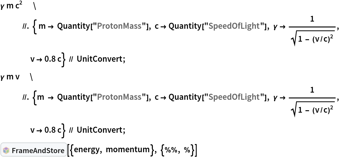 \[Gamma] m c^2             //. { m -> Quantity["ProtonMass"], c -> Quantity["SpeedOfLight"], \[Gamma] -> 1/Sqrt[1 - (v/c)^2], v -> 0.8 c} // UnitConvert;
\[Gamma] m v             //. {m -> Quantity["ProtonMass"], c -> Quantity["SpeedOfLight"], \[Gamma] -> 1/Sqrt[1 - (v/c)^2], v -> 0.8 c} // UnitConvert;
InterpretationBox[FrameBox[TagBox[TooltipBox[PaneBox[GridBox[List[List[GraphicsBox[List[Thickness[0.0025`], List[FaceForm[List[RGBColor[0.9607843137254902`, 0.5058823529411764`, 0.19607843137254902`], Opacity[1.`]]], FilledCurveBox[List[List[List[0, 2, 0], List[0, 1, 0], List[0, 1, 0], List[0, 1, 0], List[0, 1, 0]], List[List[0, 2, 0], List[0, 1, 0], List[0, 1, 0], List[0, 1, 0], List[0, 1, 0]], List[List[0, 2, 0], List[0, 1, 0], List[0, 1, 0], List[0, 1, 0], List[0, 1, 0], List[0, 1, 0]], List[List[0, 2, 0], List[1, 3, 3], List[0, 1, 0], List[1, 3, 3], List[0, 1, 0], List[1, 3, 3], List[0, 1, 0], List[1, 3, 3], List[1, 3, 3], List[0, 1, 0], List[1, 3, 3], List[0, 1, 0], List[1, 3, 3]]], List[List[List[205.`, 22.863691329956055`], List[205.`, 212.31669425964355`], List[246.01799774169922`, 235.99870109558105`], List[369.0710144042969`, 307.0436840057373`], List[369.0710144042969`, 117.59068870544434`], List[205.`, 22.863691329956055`]], List[List[30.928985595703125`, 307.0436840057373`], List[153.98200225830078`, 235.99870109558105`], List[195.`, 212.31669425964355`], List[195.`, 22.863691329956055`], List[30.928985595703125`, 117.59068870544434`], List[30.928985595703125`, 307.0436840057373`]], List[List[200.`, 410.42970085144043`], List[364.0710144042969`, 315.7036876678467`], List[241.01799774169922`, 244.65868949890137`], List[200.`, 220.97669792175293`], List[158.98200225830078`, 244.65868949890137`], List[35.928985595703125`, 315.7036876678467`], List[200.`, 410.42970085144043`]], List[List[376.5710144042969`, 320.03370475769043`], List[202.5`, 420.53370475769043`], List[200.95300006866455`, 421.42667961120605`], List[199.04699993133545`, 421.42667961120605`], List[197.5`, 420.53370475769043`], List[23.428985595703125`, 320.03370475769043`], List[21.882003784179688`, 319.1406993865967`], List[20.928985595703125`, 317.4896984100342`], List[20.928985595703125`, 315.7036876678467`], List[20.928985595703125`, 114.70369529724121`], List[20.928985595703125`, 112.91769218444824`], List[21.882003784179688`, 111.26669120788574`], List[23.428985595703125`, 110.37369346618652`], List[197.5`, 9.87369155883789`], List[198.27300024032593`, 9.426692008972168`], List[199.13700008392334`, 9.203690528869629`], List[200.`, 9.203690528869629`], List[200.86299991607666`, 9.203690528869629`], List[201.72699999809265`, 9.426692008972168`], List[202.5`, 9.87369155883789`], List[376.5710144042969`, 110.37369346618652`], List[378.1179962158203`, 111.26669120788574`], List[379.0710144042969`, 112.91769218444824`], List[379.0710144042969`, 114.70369529724121`], List[379.0710144042969`, 315.7036876678467`], List[379.0710144042969`, 317.4896984100342`], List[378.1179962158203`, 319.1406993865967`], List[376.5710144042969`, 320.03370475769043`]]]]], List[FaceForm[List[RGBColor[0.5529411764705883`, 0.6745098039215687`, 0.8117647058823529`], Opacity[1.`]]], FilledCurveBox[List[List[List[0, 2, 0], List[0, 1, 0], List[0, 1, 0], List[0, 1, 0]]], List[List[List[44.92900085449219`, 282.59088134765625`], List[181.00001525878906`, 204.0298843383789`], List[181.00001525878906`, 46.90887451171875`], List[44.92900085449219`, 125.46986389160156`], List[44.92900085449219`, 282.59088134765625`]]]]], List[FaceForm[List[RGBColor[0.6627450980392157`, 0.803921568627451`, 0.5686274509803921`], Opacity[1.`]]], FilledCurveBox[List[List[List[0, 2, 0], List[0, 1, 0], List[0, 1, 0], List[0, 1, 0]]], List[List[List[355.0710144042969`, 282.59088134765625`], List[355.0710144042969`, 125.46986389160156`], List[219.`, 46.90887451171875`], List[219.`, 204.0298843383789`], List[355.0710144042969`, 282.59088134765625`]]]]], List[FaceForm[List[RGBColor[0.6901960784313725`, 0.5882352941176471`, 0.8117647058823529`], Opacity[1.`]]], FilledCurveBox[List[List[List[0, 2, 0], List[0, 1, 0], List[0, 1, 0], List[0, 1, 0]]], List[List[List[200.`, 394.0606994628906`], List[336.0710144042969`, 315.4997024536133`], List[200.`, 236.93968200683594`], List[63.928985595703125`, 315.4997024536133`], List[200.`, 394.0606994628906`]]]]]], List[Rule[BaselinePosition, Scaled[0.15`]], Rule[ImageSize, 10], Rule[ImageSize, 15]]], StyleBox[RowBox[List["FrameAndStore", " "]], Rule[ShowAutoStyles, False], Rule[ShowStringCharacters, False], Rule[FontSize, Times[0.9`, Inherited]], Rule[FontColor, GrayLevel[0.1`]]]]], Rule[GridBoxSpacings, List[Rule["Columns", List[List[0.25`]]]]]], Rule[Alignment, List[Left, Baseline]], Rule[BaselinePosition, Baseline], Rule[FrameMargins, List[List[3, 0], List[0, 0]]], Rule[BaseStyle, List[Rule[LineSpacing, List[0, 0]], Rule[LineBreakWithin, False]]]], RowBox[List["PacletSymbol", "[", RowBox[List["\"KevinSetter/SetterAssumptions\"", ",", "\"KevinSetter`SetterAssumptions`FrameAndStore\""]], "]"]], Rule[TooltipStyle, List[Rule[ShowAutoStyles, True], Rule[ShowStringCharacters, True]]]], Function[Annotation[Slot[1], Style[Defer[PacletSymbol["KevinSetter/SetterAssumptions", "KevinSetter`SetterAssumptions`FrameAndStore"]], Rule[ShowStringCharacters, True]], "Tooltip"]]], Rule[Background, RGBColor[0.968`, 0.976`, 0.984`]], Rule[BaselinePosition, Baseline], Rule[DefaultBaseStyle, List[]], Rule[FrameMargins, List[List[0, 0], List[1, 1]]], Rule[FrameStyle, RGBColor[0.831`, 0.847`, 0.85`]], Rule[RoundingRadius, 4]], PacletSymbol["KevinSetter/SetterAssumptions", "KevinSetter`SetterAssumptions`FrameAndStore"], Rule[Selectable, False], Rule[SelectWithContents, True], Rule[BoxID, "PacletSymbolBox"]][{energy, momentum}, {%%, %}]