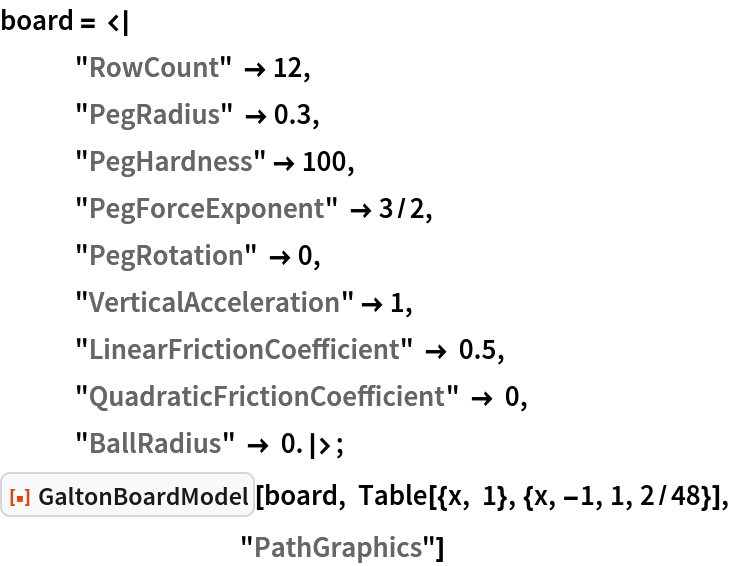 board = <|
   "RowCount" -> 12, "PegRadius" -> 0.3, "PegHardness" -> 100,
   "PegForceExponent" -> 3/2,
   "PegRotation" -> 0,
   "VerticalAcceleration" -> 1,
   "LinearFrictionCoefficient" -> 0.5,
   "QuadraticFrictionCoefficient" -> 0,
   "BallRadius" -> 0.|>;
ResourceFunction["GaltonBoardModel"][board, Table[{x, 1}, {x, -1, 1, 2/48}], "PathGraphics"]