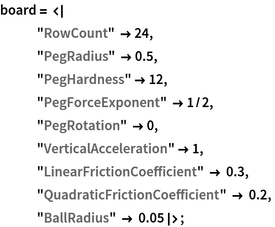 board = <|
   "RowCount" -> 24, "PegRadius" -> 0.5, "PegHardness" -> 12,
   "PegForceExponent" -> 1/2,
   "PegRotation" -> 0,
   "VerticalAcceleration" -> 1,
   "LinearFrictionCoefficient" -> 0.3,
   "QuadraticFrictionCoefficient" -> 0.2,
   "BallRadius" -> 0.05|>;
