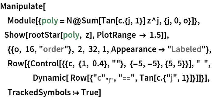 Manipulate[
 Module[{poly = N@Sum[Tan[c . {j, 1}] z^j, {j, 0, o}]},
     Show[rootStar[poly, z], PlotRange -> 1.5]],
 {{o, 16, "order"}, 2, 32, 1, Appearance -> "Labeled"},
 Row[{Control[{{c, {1, 0.4}, ""}, {-5, -5}, {5, 5}}], "  ",
          Dynamic[ Row[{
\!\(\*SubscriptBox[\("\<c\>"\), \("\<j\>"\)]\), "\[Equal]", Tan[c . {"j", 1}]}]]}],
 TrackedSymbols :> True]