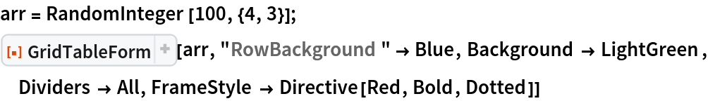 arr = RandomInteger[100, {4, 3}];
ResourceFunction[
 "GridTableForm", ResourceSystemBase -> "https://www.wolframcloud.com/obj/resourcesystem/api/1.0"][arr, "RowBackground" -> Blue, Background -> LightGreen, Dividers -> All, FrameStyle -> Directive[Red, Bold, Dotted]]