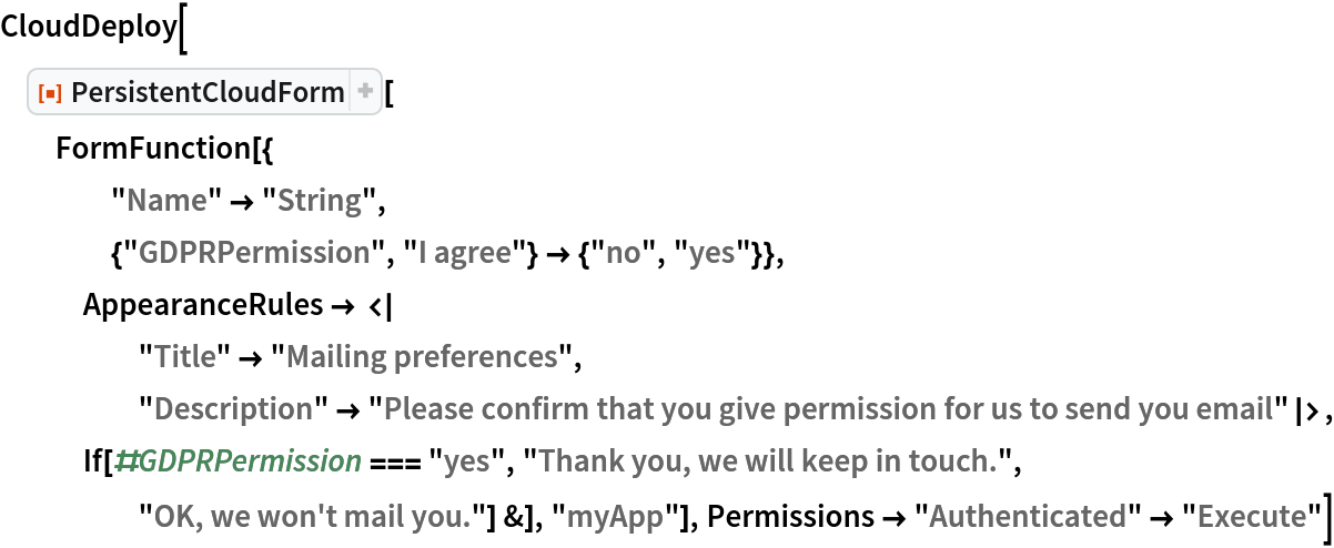 CloudDeploy[
 ResourceFunction["PersistentCloudForm"][
  FormFunction[{
    "Name" -> "String",
    {"GDPRPermission", "I agree"} -> {"no", "yes"}},
   AppearanceRules -> <|
     "Title" -> "Mailing preferences", "Description" -> "Please confirm that you give permission for us to send you email"|>, If[#GDPRPermission === "yes", "Thank you, we will keep in touch.", "OK, we won't mail you."] &], "myApp"], Permissions -> "Authenticated" -> "Execute"]