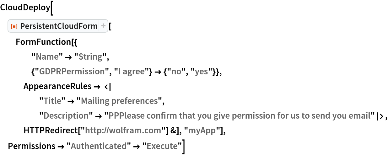 CloudDeploy[
 ResourceFunction["PersistentCloudForm"][
  FormFunction[{
    "Name" -> "String",
    {"GDPRPermission", "I agree"} -> {"no", "yes"}},
   AppearanceRules -> <|
     "Title" -> "Mailing preferences", "Description" -> "PPPlease confirm that you give permission for us to send you email"|>, HTTPRedirect["http://wolfram.com"] &], "myApp"], Permissions -> "Authenticated" -> "Execute"]