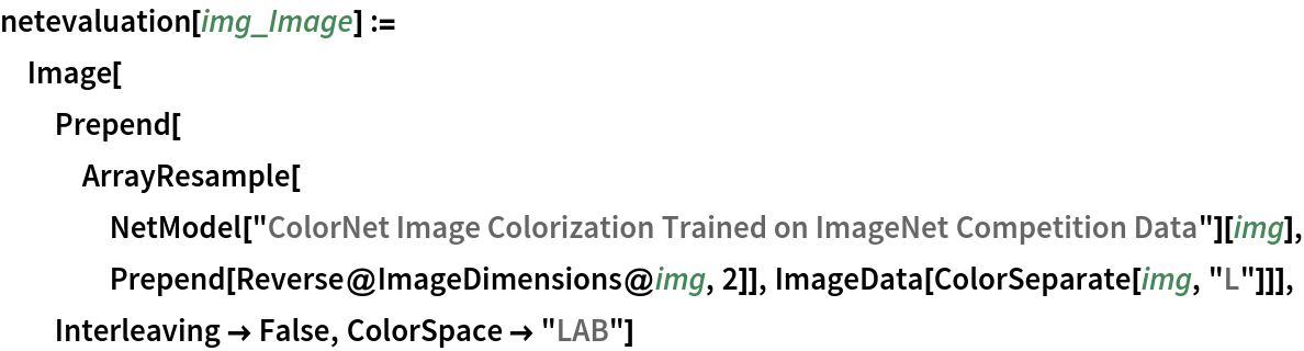 netevaluation[img_Image] := Image[Prepend[
   ArrayResample[
    NetModel[
      "ColorNet Image Colorization Trained on ImageNet Competition \
Data"][img], Prepend[Reverse@ImageDimensions@img, 2]], ImageData[ColorSeparate[img, "L"]]], Interleaving -> False, ColorSpace -> "LAB"]