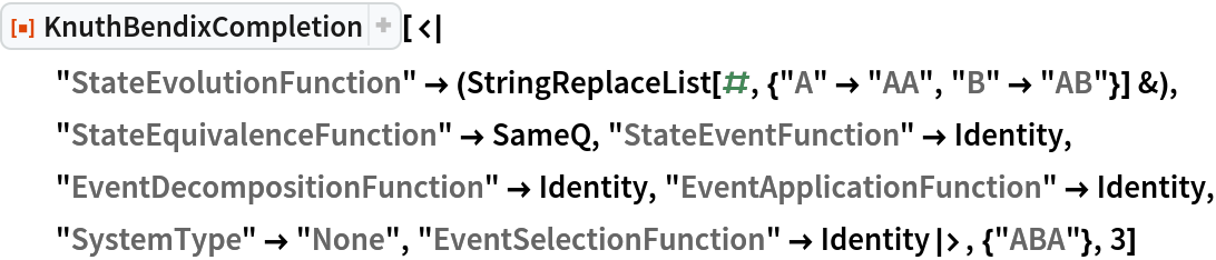 ResourceFunction[
 "KnuthBendixCompletion"][<|
  "StateEvolutionFunction" -> (StringReplaceList[#, {"A" -> "AA", "B" -> "AB"}] &), "StateEquivalenceFunction" -> SameQ, "StateEventFunction" -> Identity, "EventDecompositionFunction" -> Identity, "EventApplicationFunction" -> Identity, "SystemType" -> "None", "EventSelectionFunction" -> Identity|>, {"ABA"}, 3]